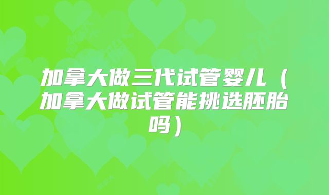 加拿大做三代试管婴儿（加拿大做试管能挑选胚胎吗）