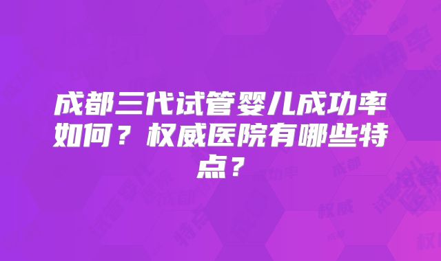 成都三代试管婴儿成功率如何？权威医院有哪些特点？