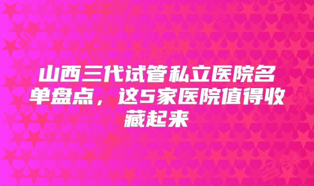 山西三代试管私立医院名单盘点,这5家医院值得收藏起来