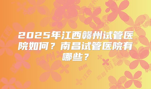2025年江西赣州试管医院如何？南昌试管医院有哪些？