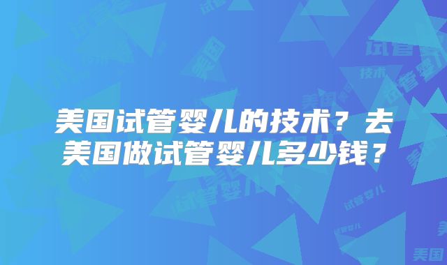 美国试管婴儿的技术？去美国做试管婴儿多少钱？