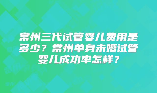 常州三代试管婴儿费用是多少？常州单身未婚试管婴儿成功率怎样？