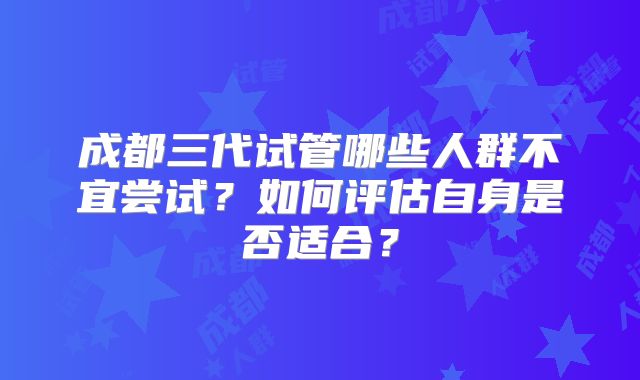 成都三代试管哪些人群不宜尝试？如何评估自身是否适合？