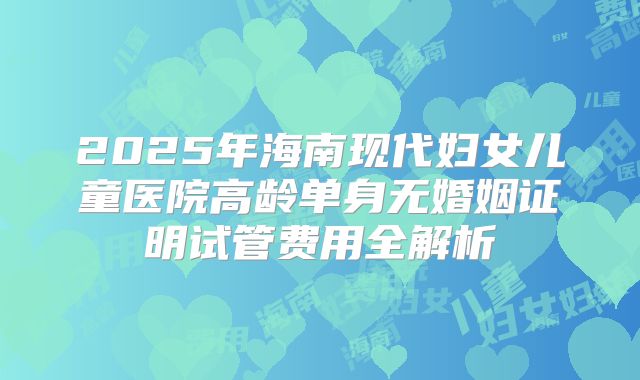 2025年海南现代妇女儿童医院高龄单身无婚姻证明试管费用全解析
