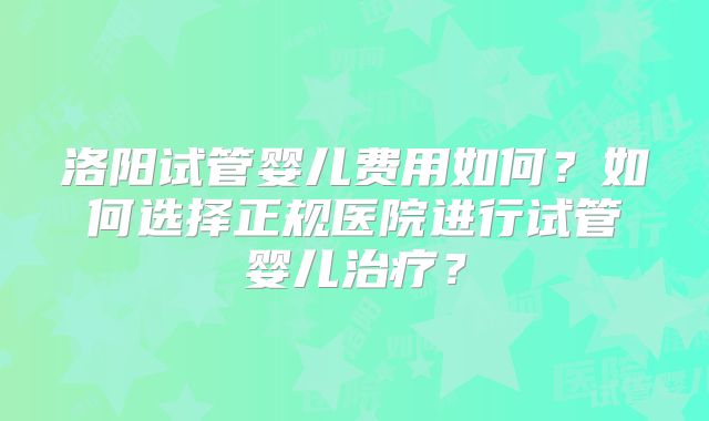 洛阳试管婴儿费用如何？如何选择正规医院进行试管婴儿治疗？