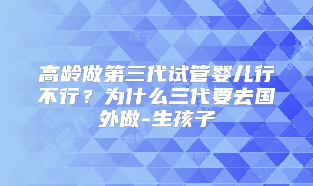 高龄做第三代试管婴儿行不行？为什么三代要去国外做-生孩子