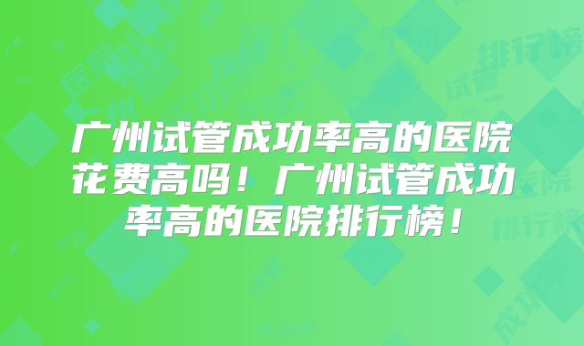 广州试管成功率高的医院花费高吗！广州试管成功率高的医院排行榜！