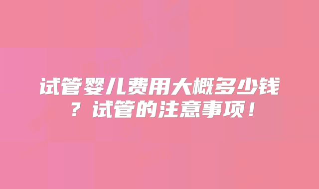 试管婴儿费用大概多少钱？试管的注意事项！