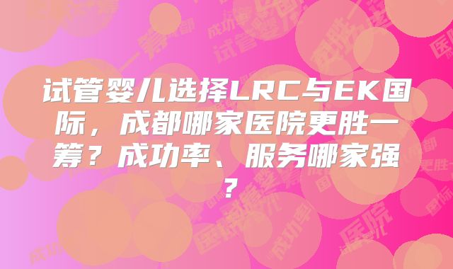 试管婴儿选择LRC与EK国际，成都哪家医院更胜一筹？成功率、服务哪家强？