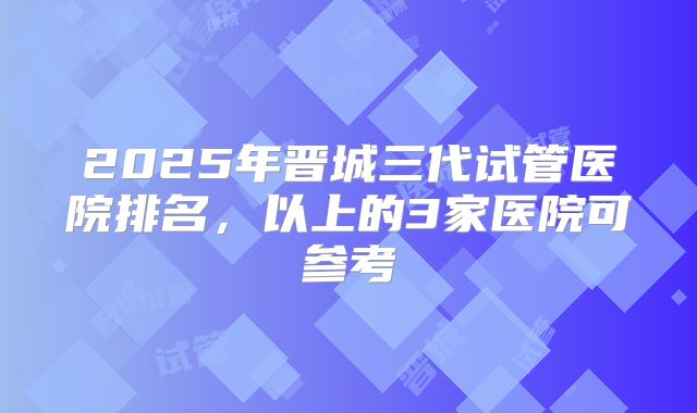 2025年晋城三代试管医院排名，以上的3家医院可参考