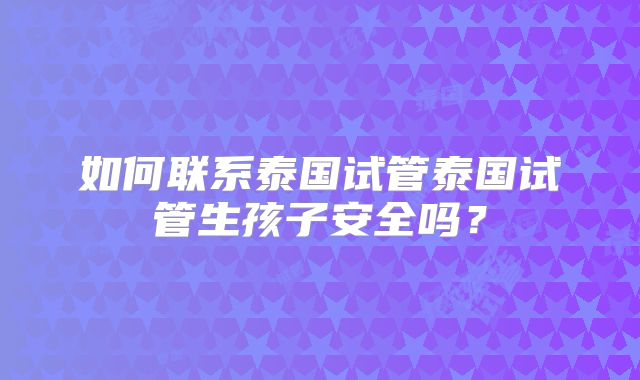 如何联系泰国试管泰国试管生孩子安全吗？