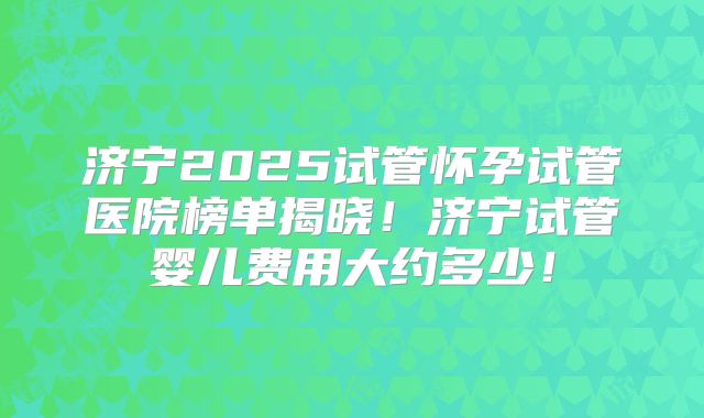 济宁2025试管怀孕试管医院榜单揭晓！济宁试管婴儿费用大约多少！