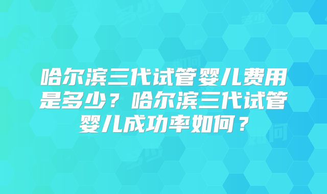哈尔滨三代试管婴儿费用是多少？哈尔滨三代试管婴儿成功率如何？