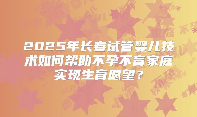 2025年长春试管婴儿技术如何帮助不孕不育家庭实现生育愿望？