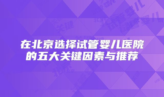在北京选择试管婴儿医院的五大关键因素与推荐