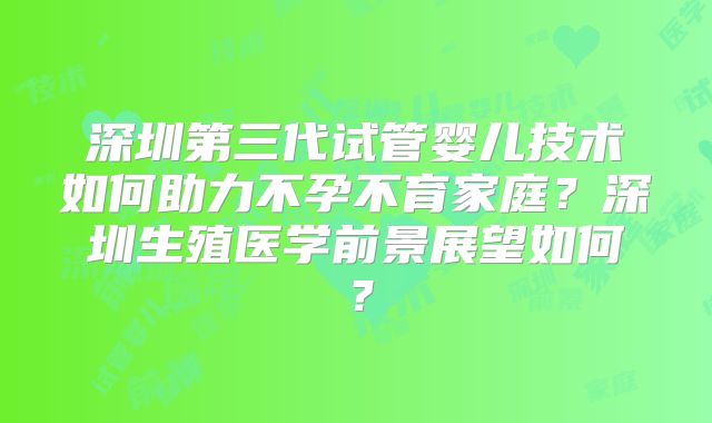 深圳第三代试管婴儿技术如何助力不孕不育家庭?深圳生殖医学前景展望如何?