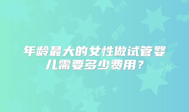 年龄最大的女性做试管婴儿需要多少费用？
