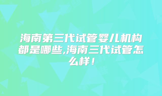 海南第三代试管婴儿机构都是哪些,海南三代试管怎么样！