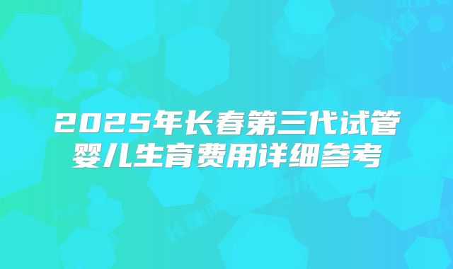 2025年长春第三代试管婴儿生育费用详细参考