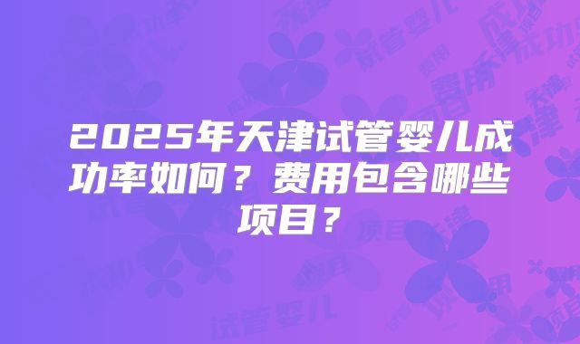 2025年天津试管婴儿成功率如何？费用包含哪些项目？