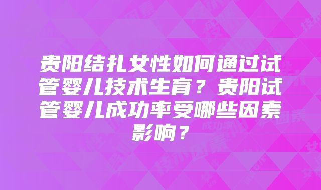 贵阳结扎女性如何通过试管婴儿技术生育？贵阳试管婴儿成功率受哪些因素影响？