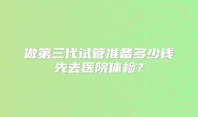 做第三代试管准备多少钱先去医院体检？
