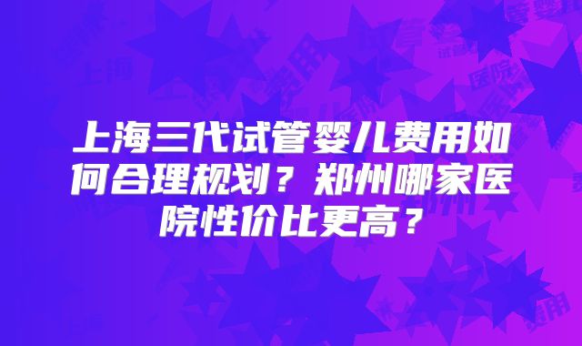 上海三代试管婴儿费用如何合理规划？郑州哪家医院性价比更高？