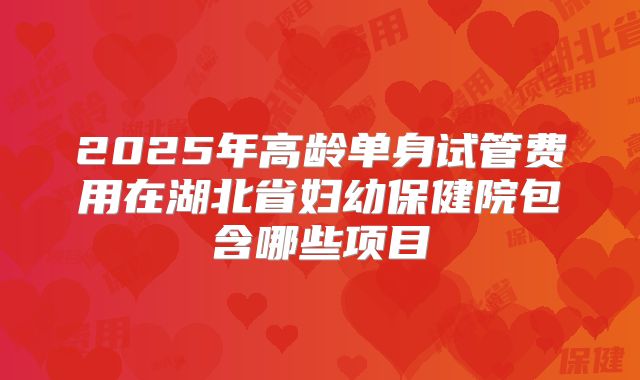 2025年高龄单身试管费用在湖北省妇幼保健院包含哪些项目