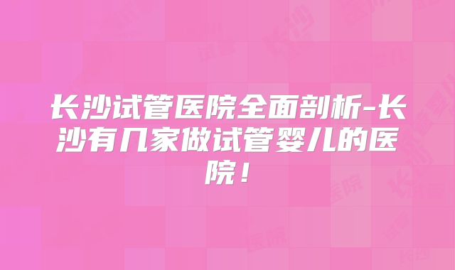 长沙试管医院全面剖析-长沙有几家做试管婴儿的医院！