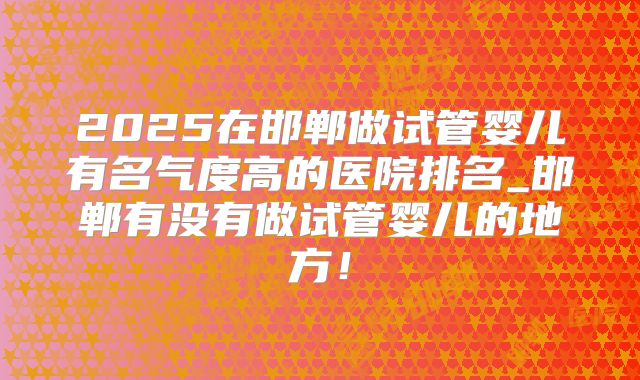 2025在邯郸做试管婴儿有名气度高的医院排名_邯郸有没有做试管婴儿的地方！