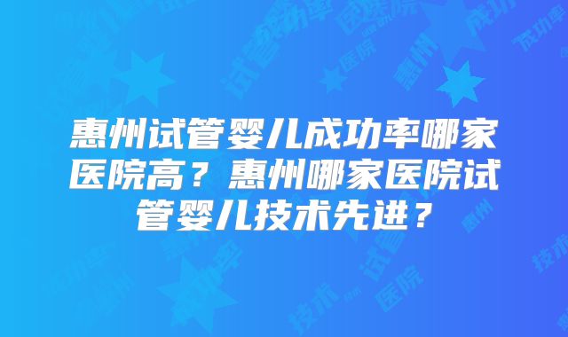 惠州试管婴儿成功率哪家医院高？惠州哪家医院试管婴儿技术先进？