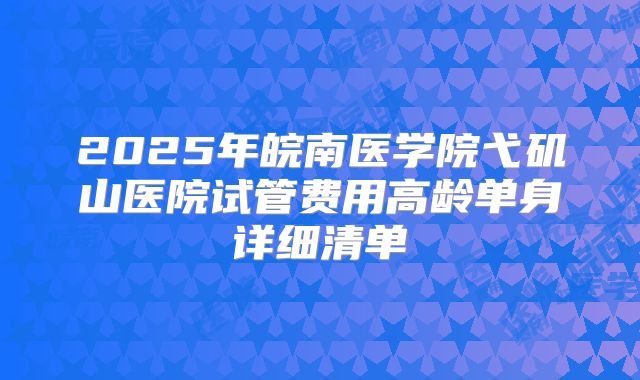 2025年皖南医学院弋矶山医院试管费用高龄单身详细清单