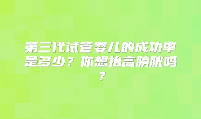 第三代试管婴儿的成功率是多少？你想抬高膀胱吗？