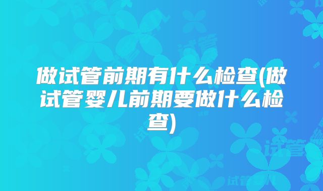 做试管前期有什么检查(做试管婴儿前期要做什么检查)