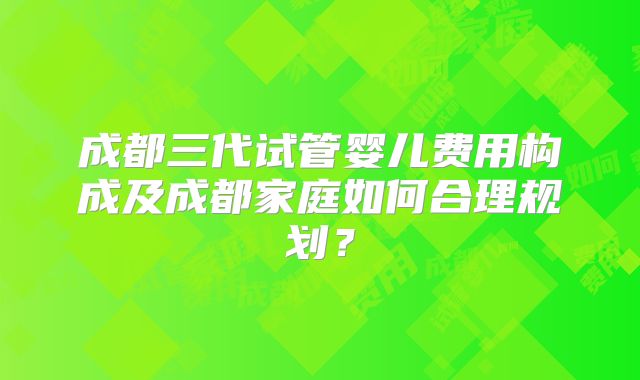 成都三代试管婴儿费用构成及成都家庭如何合理规划？
