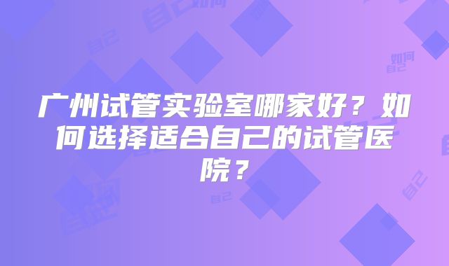 广州试管实验室哪家好？如何选择适合自己的试管医院？