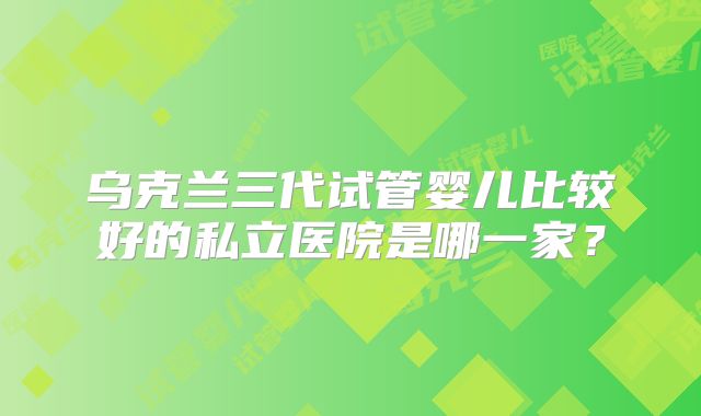 乌克兰三代试管婴儿比较好的私立医院是哪一家？