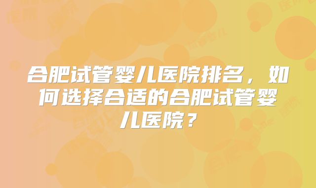 合肥试管婴儿医院排名，如何选择合适的合肥试管婴儿医院？