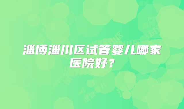 淄博淄川区试管婴儿哪家医院好？