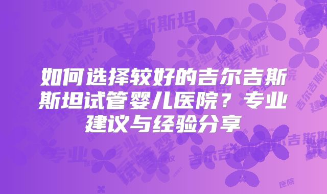 如何选择较好的吉尔吉斯斯坦试管婴儿医院？专业建议与经验分享