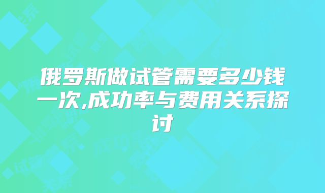 俄罗斯做试管需要多少钱一次,成功率与费用关系探讨