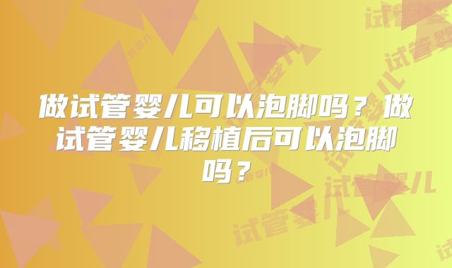 做试管婴儿可以泡脚吗？做试管婴儿移植后可以泡脚吗？