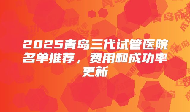 2025青岛三代试管医院名单推荐，费用和成功率更新