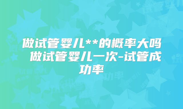 做试管婴儿**的概率大吗 做试管婴儿一次-试管成功率