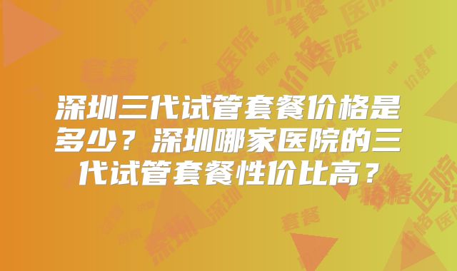 深圳三代试管套餐价格是多少？深圳哪家医院的三代试管套餐性价比高？