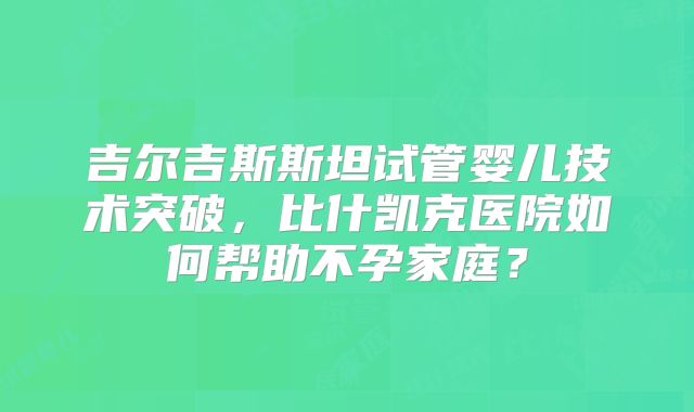 吉尔吉斯斯坦试管婴儿技术突破，比什凯克医院如何帮助不孕家庭？