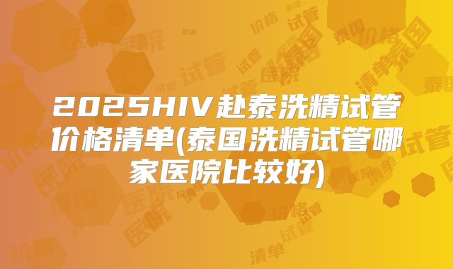2025HIV赴泰洗精试管价格清单(泰国洗精试管哪家医院比较好)