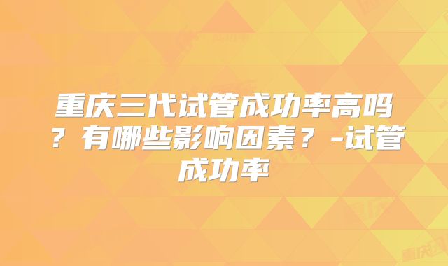 重庆三代试管成功率高吗？有哪些影响因素？-试管成功率