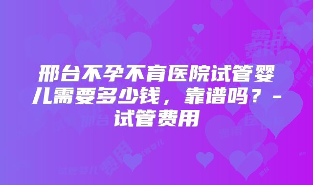 邢台不孕不育医院试管婴儿需要多少钱，靠谱吗？-试管费用