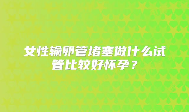 女性输卵管堵塞做什么试管比较好怀孕？